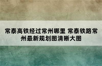 常泰高铁经过常州哪里 常泰铁路常州最新规划图清晰大图